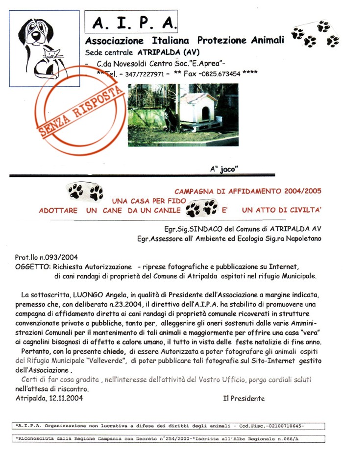 Richiesta Autorizzazione
Riprese Fotografiche e Pubblicazione sù internet, di cani randagi di proprietà dei seguenti Comuni: Atripalda, Altavilla Irpina, Solofra.
Campagna di Sensibilizzazione, progetto Affida 2004-05 UNA CASA PER FIDO Adottare un cane da un canile è un atto di civiltà.